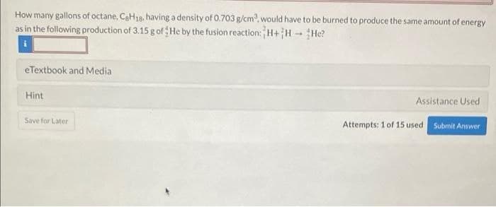 How many gallons of octane, CaH18, having a density of 0.703 g/cm, would have to be burned to produce the same amount of energy
as in the following production of 3.15 g of He by the fusion reaction: H+HHe?
eTextbook and Media
Hint
Assistance Used
Save for Later
Attempts: 1 of 15 used Submit Answer
