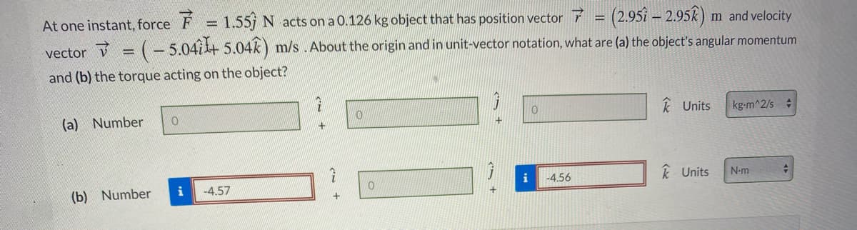 (2.951 – 2.952)
At one instant, force F
1.55 N acts on a 0.126 kg object that has position vector
m and velocity
vector = (- 5.04i+ 5.04k) m/s .About the origin and in unit-vector notation, what are (a) the object's angular momentum
and (b) the torque acting on the object?
k Units
kg-m^2/s
(a) Number
k Units
N-m
i
-4.56
i
-4.57
(b) Number
