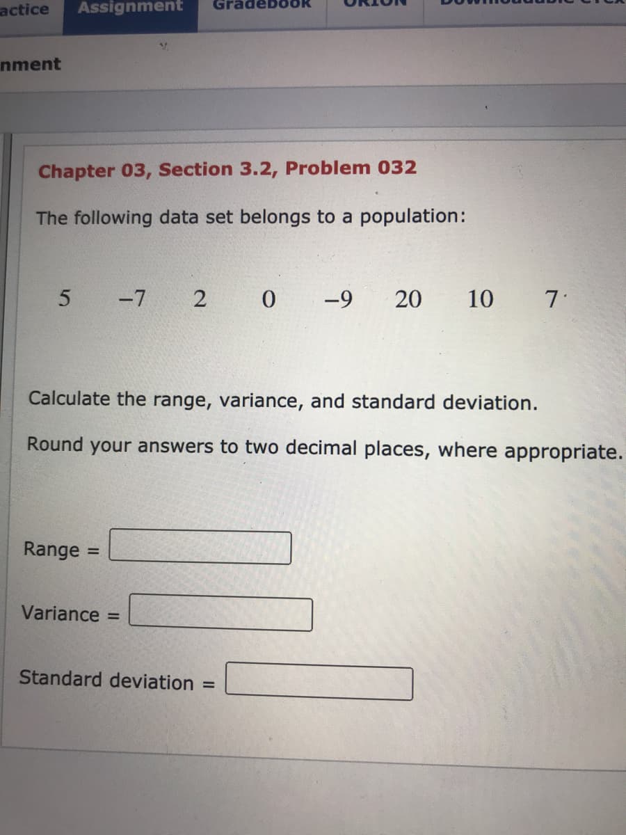 actice
Assignment
GradebO
nment
Chapter 03, Section 3.2, Problem 032
The following data set belongs to a population:
-7 2 0
-9
20
10 7
Calculate the range, variance, and standard deviation.
Round your answers to two decimal places, where appropriate.
Range :
%3D
Variance =
Standard deviation
%3D
