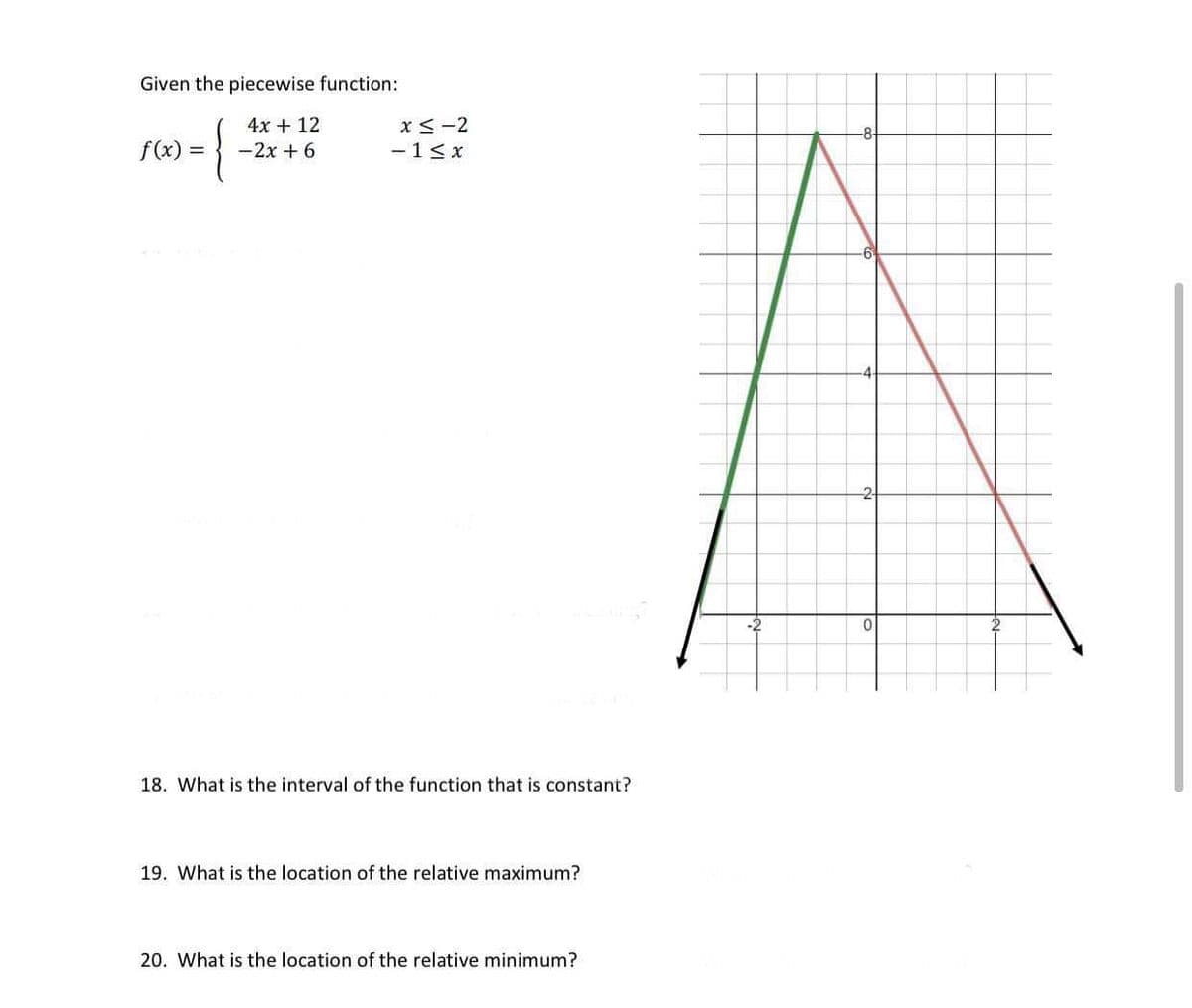 Given the piecewise function:
4x + 12
x<-2
f(x) =
-2x + 6
- 1< x
-2
18. What is the interval of the function that is constant?
19. What is the location of the relative maximum?
20. What is the location of the relative minimum?
