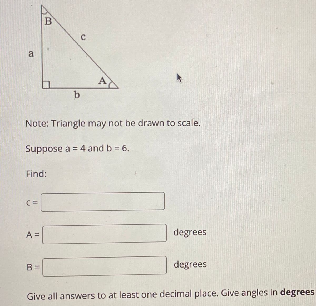 C
a
A
b
Note: Triangle may not be drawn to scale.
Suppose a = 4 and b = 6.
Find:
C =
A =
degrees
B =
degrees
Give all answers to at least one decimal place. Give angles in degrees
