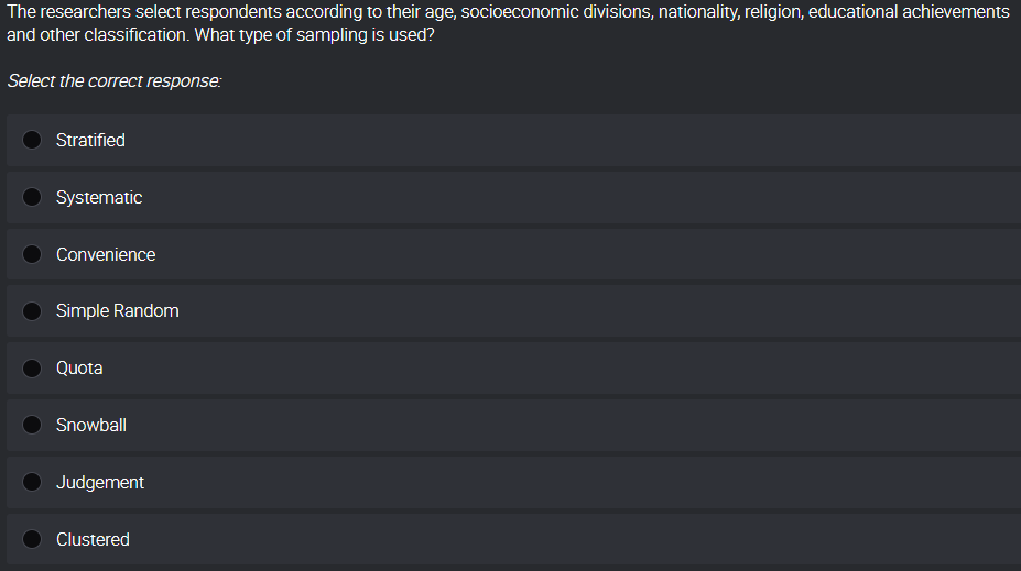 The researchers select respondents according to their age, socioeconomic divisions, nationality, religion, educational achievements
and other classification. What type of sampling is used?
Select the correct response:
Stratified
Systematic
Convenience
Simple Random
Quota
Snowball
Judgement
Clustered
