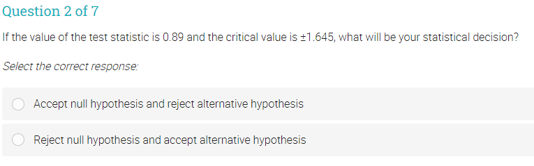 Question 2 of 7
If the value of the test statistic is 0.89 and the critical value is ±1.645, what will be your statistical decision?
Select the correct response:
Accept null hypothesis and reject alternative hypothesis
Reject null hypothesis and accept alternative hypothesis
