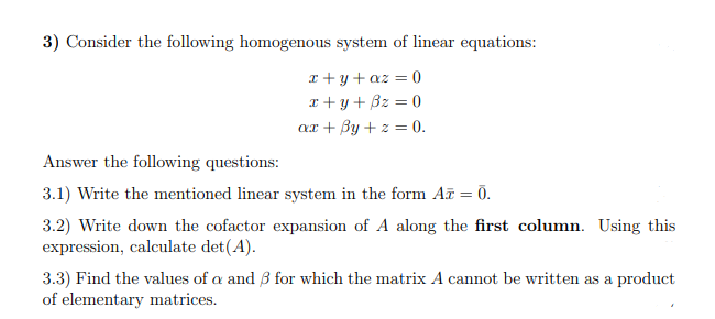 3) Consider the following homogenous system of linear equations:
x + y + az = 0
r + y+ Bz = 0
ax + By + z = 0.
Answer the following questions:
3.1) Write the mentioned linear system in the form A = 0.
3.2) Write down the cofactor expansion of A along the first column. Using this
expression, calculate det(A).
3.3) Find the values of a and B for which the matrix A cannot be written as a product
of elementary matrices.
