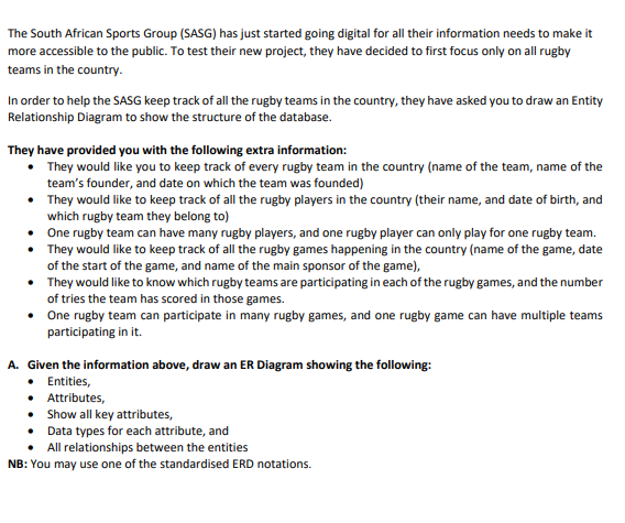 The South African Sports Group (SASG) has just started going digital for all their information needs to make it
more accessible to the public. To test their new project, they have decided to first focus only on all rugby
teams in the country.
In order to help the SASG keep track of all the rugby teams in the country, they have asked you to draw an Entity
Relationship Diagram to show the structure of the database.
They have provided you with the following extra information:
They would like you to keep track of every rugby team in the country (name of the team, name of the
team's founder, and date on which the team was founded)
• They would like to keep track of all the rugby players in the country (their name, and date of birth, and
which rugby team they belong to)
• One rugby team can have many rugby players, and one rugby player can only play for one rugby team.
• They would like to keep track of all the rugby games happening in the country (name of the game, date
of the start of the game, and name of the main sponsor of the game),
• They would like to know which rugby teams are participating in each of the rugby games, and the number
of tries the team has scored in those games.
One rugby team can participate in many rugby games, and one rugby game can have multiple teams
participating in it.
A. Given the information above, draw an ER Diagram showing the following:
• Entities,
• Attributes,
• Show all key attributes,
Data types for each attribute, and
All relationships between the entities
NB: You may use one of the standardised ERD notations.
