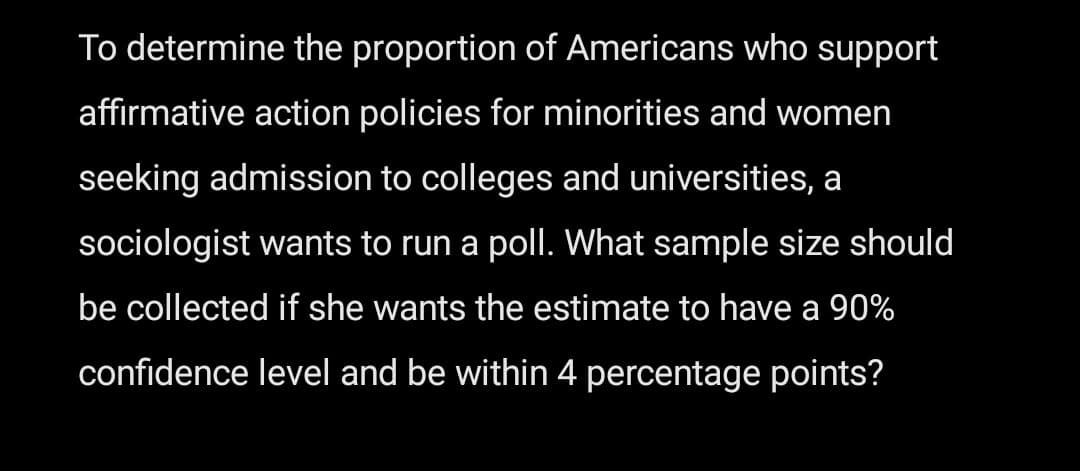 To determine the proportion of Americans who support
affirmative action policies for minorities and women
seeking admission to colleges and universities, a
sociologist wants to run a poll. What sample size should
be collected if she wants the estimate to have a 90%
confidence level and be within 4 percentage points?