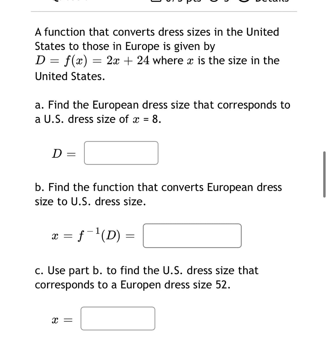 A function that converts dress sizes in the United
States to those in Europe is given by
D = f(x)
= 2x + 24 where x is the size in the
United States.
a. Find the European dress size that corresponds to
a U.S. dress size of x
8.
D =
b. Find the function that converts European dress
size to U.S. dress size.
x = f¯'(D) =
c. Use part b. to find the U.S. dress size that
corresponds to a Europen dress size 52.
x =
