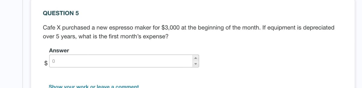 QUESTION 5
Cafe X purchased a new espresso maker for $3,000 at the beginning of the month. If equipment is depreciated
over 5 years, what is the first month's expense?
Answer
Show youur work or leave a comment
