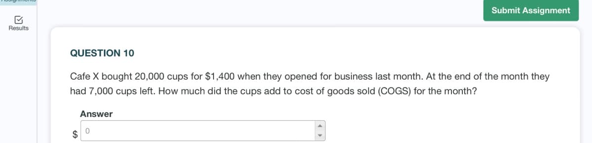 Submit Assignment
Results
QUESTION 10
Cafe X bought 20,000 cups for $1,400 when they opened for business last month. At the end of the month they
had 7,000 cups left. How much did the cups add to cost of goods sold (COGS) for the month?
Answer
