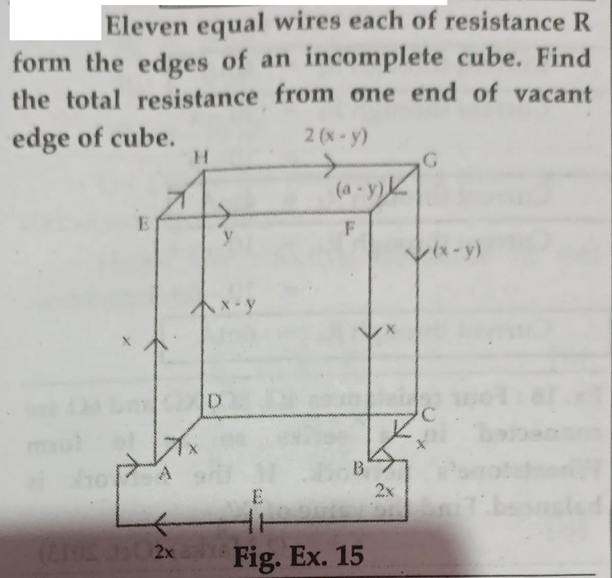 Eleven equal wires each of resistance R
form the edges of an incomplete cube. Find
the total resistance from one end of vacant
edge of cube.
2 (x-y)
H.
(a - y)k
E
(*-y)
"A
B
2x
2x
Fig. Ex. 15
