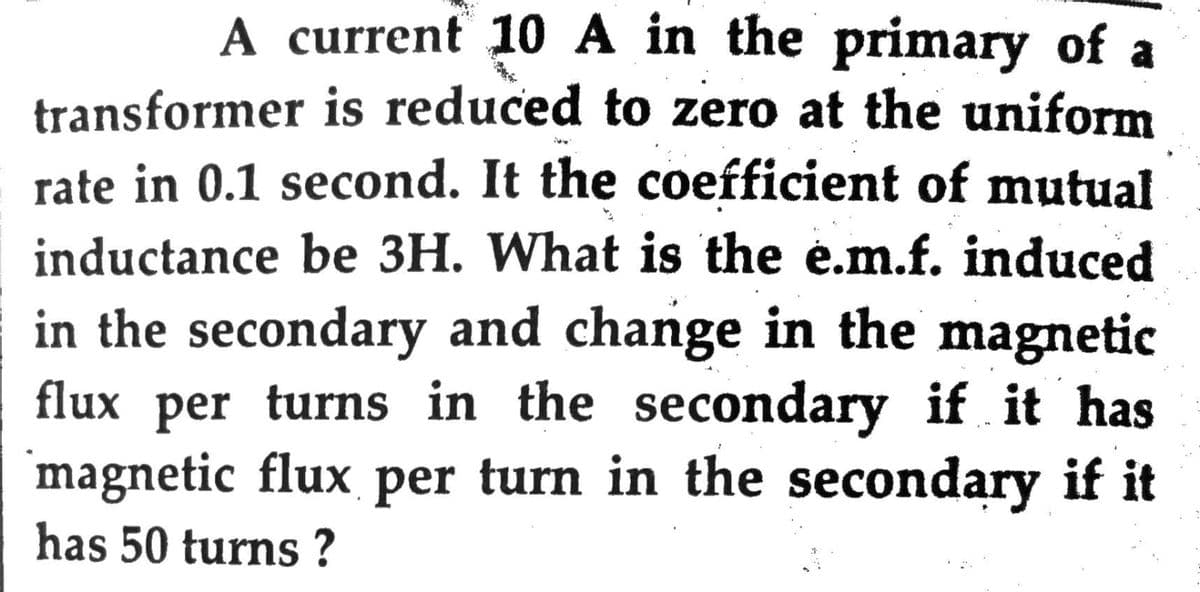 A current 10 A in the primary of a
transformer is reduced to zero at the uniform
rate in 0.1 second. It the coefficient of mutual
inductance be 3H. What is the e.m.f. induced
in the secondary and change in the magnetic
flux per turns in the secondary if it has
magnetic flux per turn in the secondary if it
has 50 turns ?
