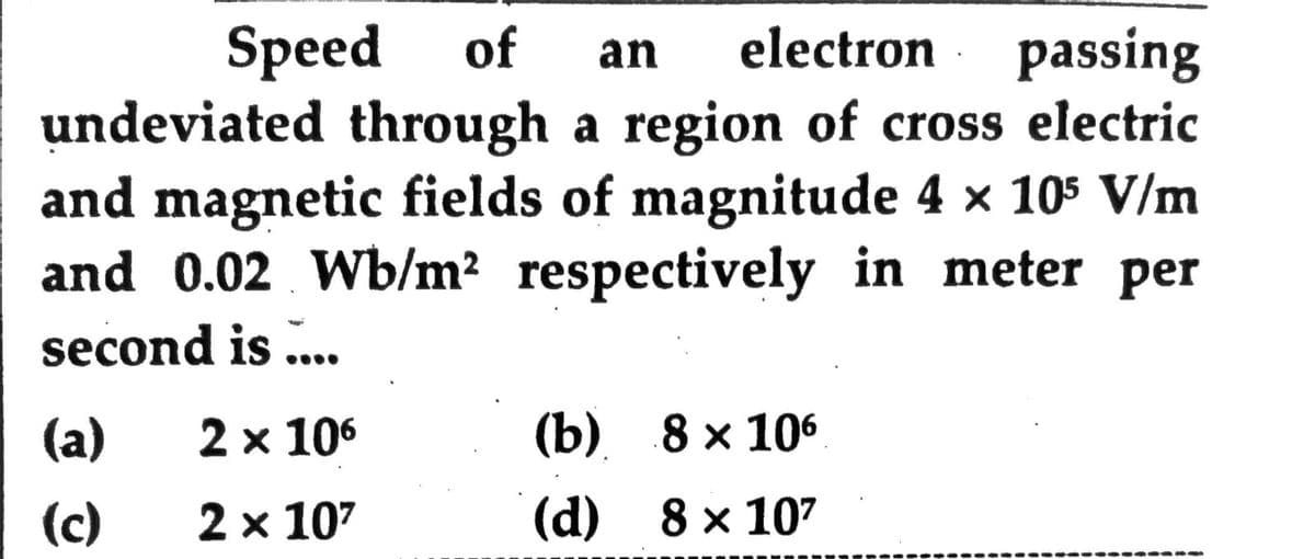 Speed of
electron passing
an
undeviated through a region of cross electric
and magnetic fields of magnitude 4 x 105 V/m
and 0.02 Wb/m2 respectively in meter per
second is ..
(а)
2 x 106
(b) 8х 106
(c)
2 x 107
(d) 8 x 107
