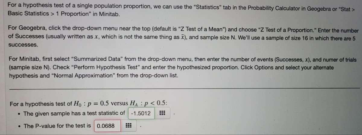 For a hypothesis test of a single population proportion, we can use the "Statistics" tab in the Probability Calculator in Geogebra or "Stat >
Basic Statistics > 1 Proportion" in Minitab.
For Geogebra, click the drop-down menu near the top (default is "Z Test of a Mean") and choose "Z Test of a Proportion." Enter the number
of Successes (usually written as x, which is not the same thing as x), and sample size N. We'll use a sample of size 16 in which there are 5
successes.
For Minitab, first select "Summarized Data" from the drop-down menu, then enter the number of events (Successes, x), and numer of trials
(sample size N). Check “Perform Hypothesis Test" and enter the hypothesized proportion. Click Options and select your alternate
hypothesis and "Normal Approximation" from the drop-down list.
For a hypothesis test of Ho :p = 0.5 versus HA : p < 0.5:
• The given sample has a test statistic of
-1.5012
• The P-value for the test is 0.0688
