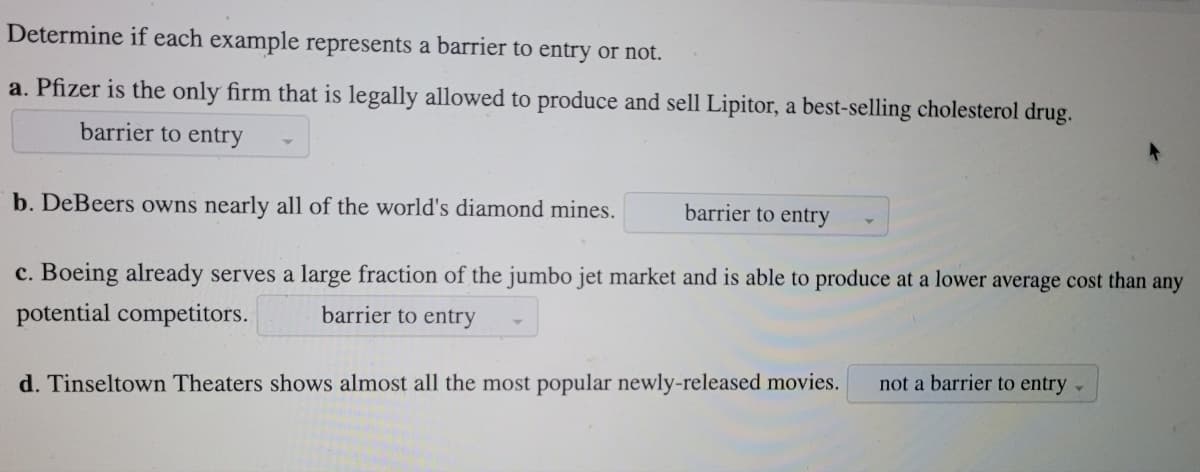 Determine if each example represents a barrier to entry or not.
a. Pfizer is the only firm that is legally allowed to produce and sell Lipitor, a best-selling cholesterol drug.
barrier to entry
b. DeBeers owns nearly all of the world's diamond mines.
barrier to entry
c. Boeing already serves a large fraction of the jumbo jet market and is able to produce at a lower average cost than any
potential competitors.
barrier to entry
not a barrier to entry -
d. Tinseltown Theaters shows almost all the most popular newly-released movies.
