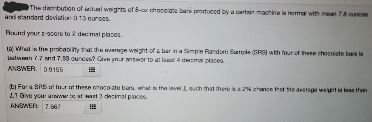 The distribution of actual weights of 8-oz chocolate bars produced by a certain machine is normal with mean 7.8 ounces
and standard deviation 0.13 ounces.
Round your z-score to 2 decimal places.
(a) What is the probability that the average weight of a bar in a Simple Random Sample (SRS) with four of these chocolate bars is
between 7.7 and 7.93 ounces? Give your answer to at least 4 decimal places.
ANSWER: 0.9155
(b) For a SRS of four of these chocolate bars, what is the level L such that there is a 2% chance that the average weight is less than
L? Give your answer to at least 3 decimal places.
ANSWER: 7.667
