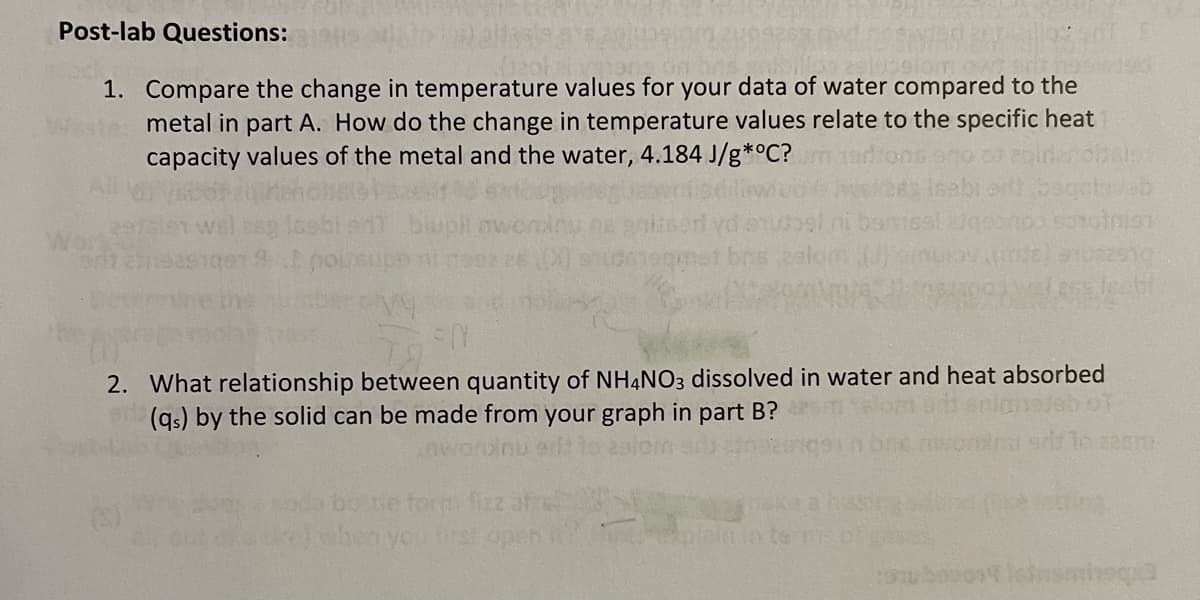 Post-lab Questions:
1. Compare the change in temperature values for your data of water compared to the
metal in part A. How do the change in temperature values relate to the specific heat
capacity values of the metal and the water, 4.184 J/g*°C?
2. What relationship between quantity of NH4NO3 dissolved in water and heat absorbed
(gs) by the solid can be made from your graph in
part B?
220
bone torm fizz af
hen you irst open
Teigin te E

