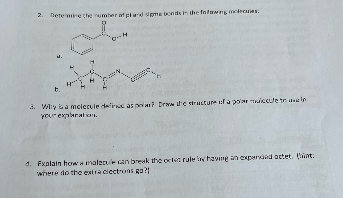2.
Determine the number of pi and sigma bonds in the following molecules:
a.
C.
H.
H
b.
3. Why is a molecule defined as polar? Draw the structure of a polar molecule to use in
your explanation.
4. Explain how a molecule can break the octet rule by having an expanded octet. (hint:
where do the extra electrons go?)
