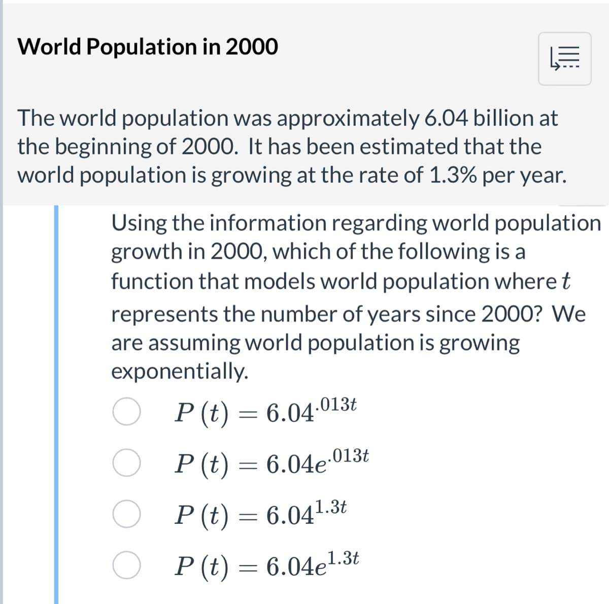 World Population in 2000
The world population was approximately 6.04 billion at
the beginning of 2000. It has been estimated that the
world population is growing at the rate of 1.3% per year.
Using the information regarding world population
growth in 200O, which of the following is a
function that models world population where t
represents the number of years since 2000? We
are assuming world population is growing
exponentially.
P (t) = 6.04:013t
P (t) = 6.04e:013t
P (t) = 6.041.3t
P (t) = 6.04e1.3t
