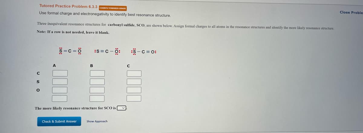 Tutored Practice Problem 6.3.3 COUNTS TOWARDS GRADE
Use formal charge and electronegativity to identify best resonance structure.
Close Proble
Three inequivalent resonance structures for carbonyl sulfide, SCO, are shown below, Assign formal charges to all atoms in the resonance structures and identify the more likely resonance structure.
Note: If a row is not needed, leave it blank.
5-c = ö
:S=C - ö:
:S-C = 0:
A
B
The more likely resonance structure for SCO is [ v
Check & Submit Answer
Show Approach
