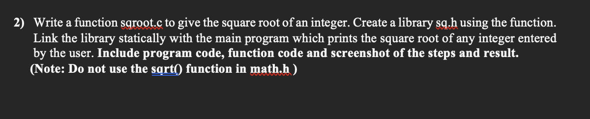 2) Write a function sqroot.c to give the square root of an integer. Create a library sq.h using the function.
Link the library statically with the main program which prints the square root of any integer entered
by the user. Include program code, function code and screenshot of the steps and result.
(Note: Do not use the sqrt() function in math.h )
