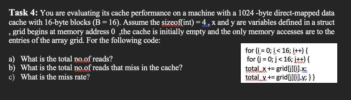Task 4: You are evaluating its cache performance on a machine with a 1024 -byte direct-mapped data
cache with 16-byte blocks (B = 16). Assume the sizeof(int) =4 , x and y are variables defined in a struct
grid begins at memory address 0 ,the cache is initially empty and the only memory accesses are to the
entries of the array grid. For the following code:
a) What is the total no.of reads?
b) What is the total no.of reads that miss in the cache?
c) What is the miss rate?
for (i = 0; i< 16; i++) {
for (j = 0; j< 16; i) {
total x+= grid[j][i).x:
total y += grid[j]lil.v; }}
