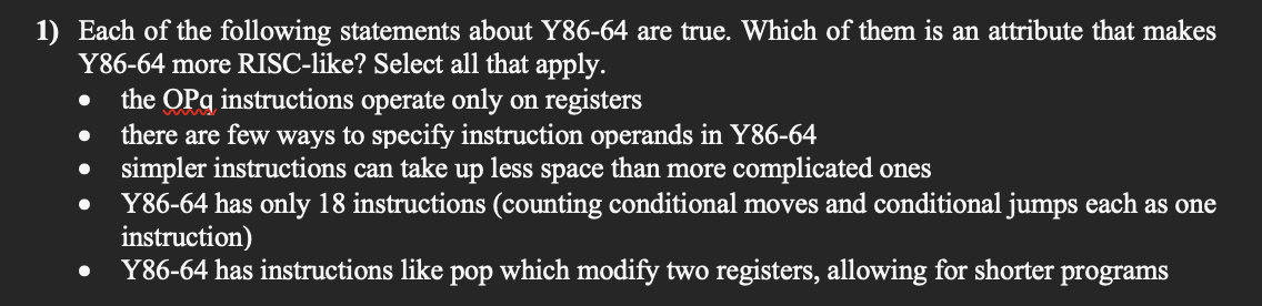 1) Each of the following statements about Y86-64 are true. Which of them is an attribute that makes
Y86-64 more RISC-like? Select all that apply.
the OPq instructions operate only on registers
there are few ways to specify instruction operands in Y86-64
simpler instructions can take up less space than more complicated ones
Y86-64 has only 18 instructions (counting conditional moves and conditional jumps each as one
instruction)
Y86-64 has instructions like pop which modify two registers, allowing for shorter programs
s one
