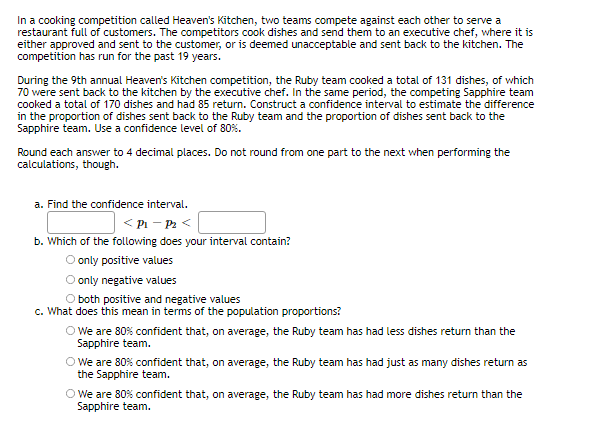 In a cooking competition called Heaven's Kitchen, two teams compete against each other to serve a
restaurant full of customers. The oompetitors cook dishes and send them to an executive chef, where it is
either approved and sent to the customer, or is deemed unacceptable and sent back to the kitchen. The
competition has run for the past 19 years.
During the 9th annual Heaven's Kitchen competition, the Ruby team cooked a total of 131 dishes, of which
70 were sent back to the kitchen by the executive chef. In the same period, the competing Sapphire team
cooked a total of 170 dishes and had 85 return. Construct a confidence interval to estimate the difference
in the proportion of dishes sent back to the Ruby team and the proportion of dishes sent back to the
Sapphire team. Use a confidence level of 80%.
Round each ansvwer to 4 decimal places. Do not round from one part to the next when performing the
calculations, though.
a. Find the confidence interval.
< Pi - Pa <
b. Which of the following does your interval contain?
O only positive values
O only negative values
O both positive and negative values
c. What does this mean in terms of the population proportions?
O We are 80% confident that, on average, the Ruby team has had less dishes return than the
Sapphire team.
O We are 80% confident that, on average, the Ruby team has had just as many dishes return as
the Sapphire team.
O We are 80% confident that, on average, the Ruby team has had more dishes return than the
Sapphire team.
