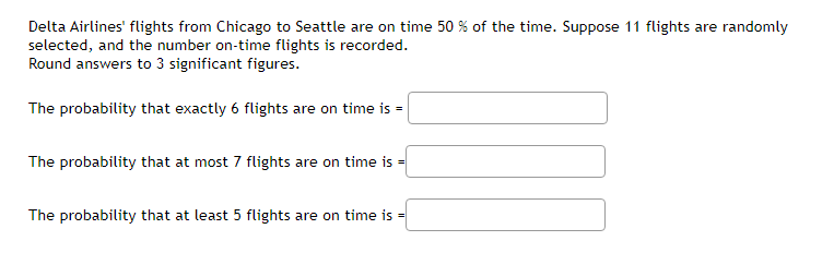 Delta Airlines' flights from Chicago to Seattle are on time 50 % of the time. Suppose 11 flights are randomly
selected, and the number on-time flights is recorded.
Round answers to 3 significant figures.
The probability that exactly 6 flights are on time is =
The probability that at most 7 flights are on time is =
The probability that at least 5 flights are on time is =
