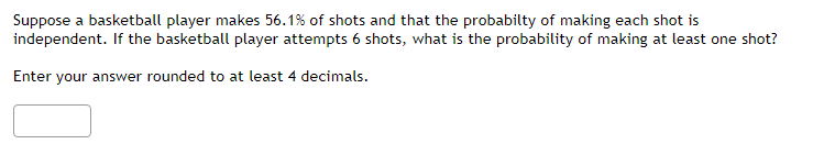 Suppose a basketball player makes 56.1% of shots and that the probabilty of making each shot is
independent. If the basketball player attempts 6 shots, what is the probability of making at least one shot?
Enter your answer rounded to at least 4 decimals.
