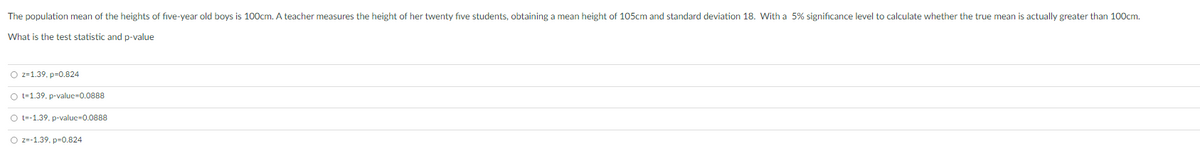 The population mean of the heights of five-year old boys is 100cm. A teacher measures the height of her twenty five students, obtaining a mean height of 105cm and standard deviation 18. With a 5% significance level to calculate whether the true mean is actually greater than 100cm.
What is the test statistic and p-value
O z=1.39. p-0.824
O t=1.39, p-value-0.0888
O t-1.39. p-value=0.0888
O z=-1.39. p=0.824
