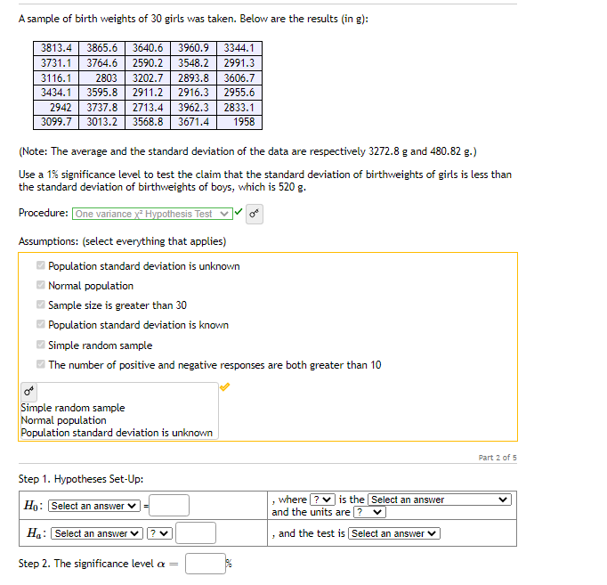 A sample of birth weights of 30 girls was taken. Below are the results (in g):
3813.4
3865.6
3640.6
3960.9
3344.1
3731.1
3764.6
2590.2
3548.2
2991.3
3116.1
2803
3202.7
2893.8
3606.7
3434.1
3595.8
2911.2
2916.3
2955.6
2833.1
1958
2942
3737.8
2713.4
3962.3
3099.7
3013.2
3568.8
3671.4
(Note: The average and the standard deviation of the data are respectively 3272.8 g and 480.82 g.)
Use a 1% significance level to test the claim that the standard deviation of birthweights of girls is less than
the standard deviation of birthweights of boys, which is 520 g.
Procedure: One variance y Hypothesis Test v
Assumptions: (select everything that applies)
Population standard deviation is unknown
Normal population
| Sample size is greater than 30
Population standard deviation is known
| Simple random sample
| The number of positive and negative responses are both greater than 10
Simple random sample
Normal population
Population standard deviation is unknown
Part 2 of 5
Step 1. Hypotheses Set-Up:
where|
and the units are ?
is the Select an answer
Ho: Select an answer
Ha: Select an answer
and the test is Select an answer V
Step 2. The significance level a =

