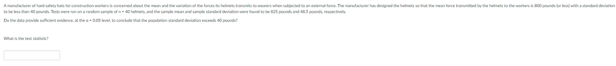 A manufacturer of hard safety hats for construction workers is concerned about the mean and the variation of the forces its helmets transmits to wearers when subjected to an external force. The manufacturer has designed the helmets so that the mean force transmitted by the helmets to the workers is 800 pounds (or less) with a standard deviation
to be less than 40 pounds. Tests were run on a random sample of n = 40 helmets, and the sample mean and sample standard deviation were found to be 825 pounds and 48.5 pounds, respectively.
Do the data provide sufficient evidence, at the a = 0.05 level, to conclude that the population standard deviation exceeds 40 pounds?
What is the test statistic?
