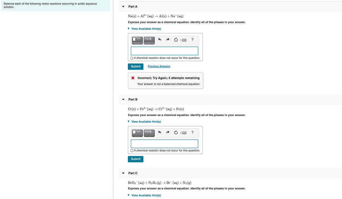 Balance each of the following redox reactions occurring in acidic aqueous
solution.
Part A
Na(s) + Al³+ (aq) → Al(s) + Na+(aq)
Express your answer as a chemical equation. Identify all of the phases in your answer.
• View Available Hint(s)
ΑΣφ
?
OA chemical reaction does not occur for this question.
Submit
Previous Answers
X Incorrect; Try Again; 5 attempts remaining
Your answer is not a balanced chemical equation.
Part B
Cr(s) +Fe²+(aq)
+ Cr+ (aq) + Fe(s)
Express your answer as a chemical equation. Identify all of the phases in your answer.
• View Available Hint(s)
ΑΣΦ
OA chemical reaction does not occur for this question.
Submit
Part C
BrO3 (aq) + N2H4 (g)
→ Br (aq) +N2(g)
Express your answer as a chemical equation. Identify all of the phases in your answer.
• View Available Hint(s)
