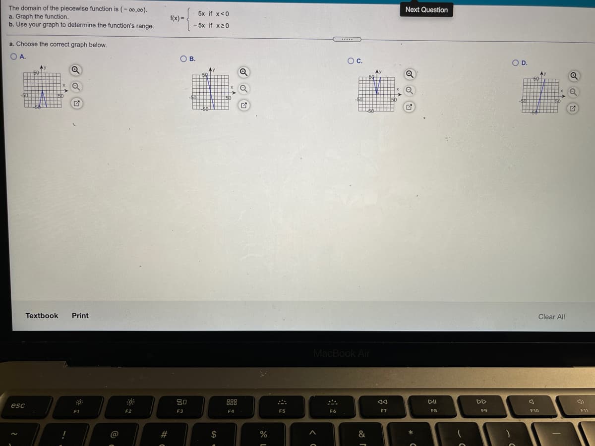 The domain of the piecewise function is (- 00,00).
Next Question
5x if x<0
a. Graph the function.
b. Use your graph to determine the function's range.
f(x) = .
- 5x if x20
.....
a. Choose the correct graph below.
OA.
OB.
Oc.
OD.
Ay
A
50
Q
-50
50
50
Textbook
Print
Clear All
MacBook Air
80
000
000
888
DII
DD
esc
F1
F2
F3
F4
F5
F6
F7
F8
F9
F10
F11
@
#
$
%
&
