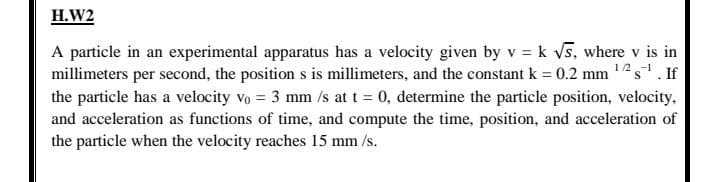 H.W2
A particle in an experimental apparatus has a velocity given by v = k vs, where v is in
millimeters per second, the position s is millimeters, and the constant k = 0.2 mm 12s. If
the particle has a velocity vo = 3 mm /s at t = 0, determine the particle position, velocity,
and acceleration as functions of time, and compute the time, position, and acceleration of
the particle when the velocity reaches 15 mm /s.
