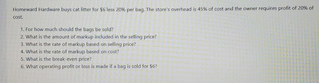 Homeward Hardware buys cat litter for $6 less 20% per baq. The store's overhead is 45% of cost and the owner requires profit of 20% of
cost.
1. For how much should the bags be sold?
2. What is the amount of markup included in the selling price?
3. What is the rate of markup based on selling price?
4. What is the rate of markup based on cost?
5. What is the break-even price?
6. What operating profit or loss is made if a bag is sold for $6?
