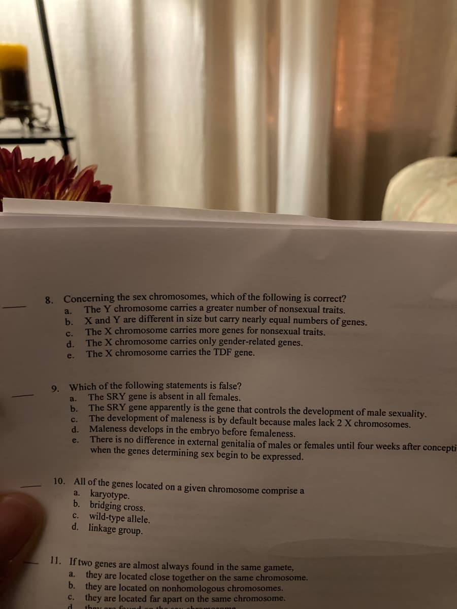 8. Concerning the sex chromosomes, which of the following is correct?
The Y chromosome carries a greater number of nonsexual traits.
a.
X and Y are different in size but carry nearly equal numbers of genes.
b.
The X chromosome carries more genes for nonsexual traits.
c.
d.
The X chromosome carries only gender-related genes.
The X chromosome carries the TDF gene.
e.
Which of the following statements is false?
The SRY gene is absent in all females.
The SRY gene apparently is the gene that controls the development of male sexuality.
9.
a.
b.
с.
The development of maleness is by default because males lack 2 X chromosomes.
d.
Maleness develops in the embryo before femaleness.
There is no difference in external genitalia of males or females until four weeks after concepti
when the genes determining sex begin to be expressed.
e.
10. All of the genes located on a given chromosome comprise a
a. karyotype.
b. bridging cross.
c. wild-type allele.
d. linkage group.
11. If two genes are almost always found in the same gamete,
a. they are located close together on the same chromosome.
b. they are located on nonhomologous chromosomes.
they are located far apart on the same chromosome.
d.
с.
they ore Cound an the g y obner esome
