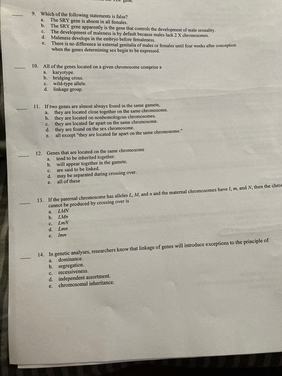 gene.
9. Which of the following statements is false?
The SRY gene is absent in all females.
b. The SRY gene apparently is the gene that controls the development of male sexuality.
The development of maleness is by default because males lack 2 X chromosomes.
d.
a.
с.
Maleness develops in the embryo before femaleness.
There is no difference in external genitalia of males or females until four weeks after conception
when the genes determining sex begin to be expressed.
e.
10. All of the genes located on a given chromosome comprise a
a. karyotype.
b. bridging cross.
c. wild-type allele.
d. linkage group.
11. If two genes are almost always found in the same gamete,
they are located close together on the same chromosome.
b. they are located on nonhomologous chromosomes.
they are located far apart on the same chromosome.
d. they are found on the sex chromosome.
all except "they are located far apart on the same chromosome."
a.
с.
e.
12.
Genes that are located on the same chromosome
tend to be inherited together.
a.
will appear together in the gamete.
are said to be linked.
b.
с.
d.
may be separated during crossing over.
e.
all of these
13. If the paternal chromosome has alleles L, M, and n and the maternal chromosomes have I, m, and N, then the chrom
cannot be produced by crossing over is
LMN
LMn
a.
b.
с.
LmN
d.
e. Imn
Lmn
14. In genetic analyses, researchers know that linkage of genes will introduce exceptions to the principle of
dominance.
b. segregation.
recessiveness.
a.
с.
d. independent assortment.
chromosomal inheritance.
е.
