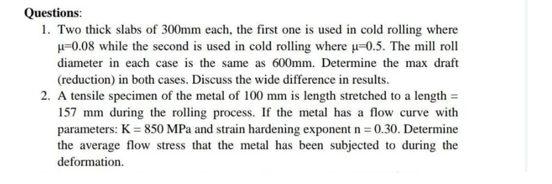 Questions:
1. Two thick slabs of 300mm each, the first one is used in cold rolling where
u=0.08 while the second is used in cold rolling where u-0.5. The mill roll
diameter in each case is the same as 600mm. Determine the max draft
(reduction) in both cases. Discuss the wide difference in results.
=
2. A tensile specimen of the metal of 100 mm is length stretched to a length
157 mm during the rolling process. If the metal has a flow curve with
parameters: K = 850 MPa and strain hardening exponent n = 0.30. Determine
the average flow stress that the metal has been subjected to during the
deformation.