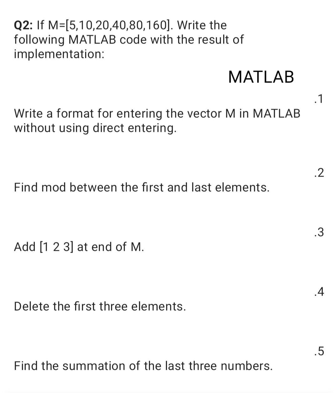 Write the
Q2: If M=[5,10,20,40,80,160].
following MATLAB code with the result of
implementation:
MATLAB
.1
Write a format for entering the vector M in MATLAB
without using direct entering.
.2
Find mod between the first and last elements.
.3
Add [1 2 3] at end of M.
.4
Delete the first three elements.
.5
Find the summation of the last three numbers.