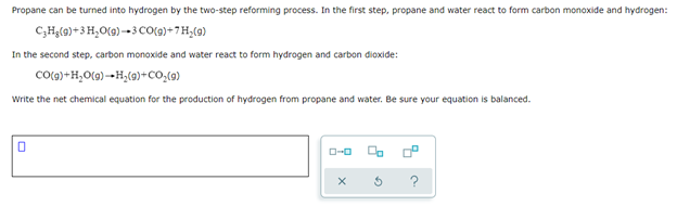 Propane can be turned into hydrogen by the two-step reforming process. In the first step, propane and water react to form carbon monoxide and hydrogen:
C₂H₂(g) + 3 H₂O(g)-3 CO(g)+7H₂(g)
In the second step, carbon monoxide and water react to form hydrogen and carbon dioxide:
CO(g) + H₂O(g) +H₂(g) + CO₂(g)
Write the net chemical equation for the production of hydrogen from propane and water. Be sure your equation is balanced.
0
ローロ
X