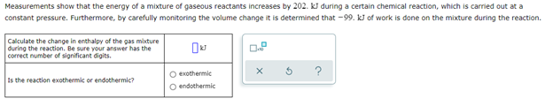 Measurements show that the energy of a mixture of gaseous reactants increases by 202. kJ during a certain chemical reaction, which is carried out at a
constant pressure. Furthermore, by carefully monitoring the volume change it is determined that -99. kJ of work is done on the mixture during the reaction.
Calculate the change in enthalpy of the gas mixture
during the reaction. Be sure your answer has the
correct number of significant digits.
0.8
O exothermic
Is the reaction exothermic or endothermic?
O endothermic