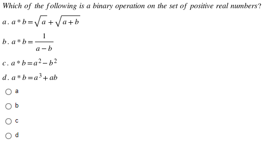 Which of the following is a binary operation on the set of positive real numbers?
a. a*b = √a + √a+
1
b. a*b =
a-b
c. a*b=a²-b²
d. a*b=a³ + ab
O a