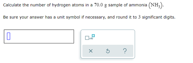 Calculate the number of hydrogen atoms in a 70.0 g sample of ammonia (NH3).
Be sure your answer has a unit symbol if necessary, and round it to 3 significant digits.
0
X
S
?