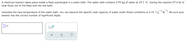 A chemical reaction takes place inside a flask submerged in a water bath. The water bath contains 9.50 kg of water at 39.1 °C. During the reaction 67.4 kJ of
heat flows out of the flask and into the bath.
Calculate the new temperature of the water bath. You can assume the specific heat capacity of water under these conditions is 4.18 J-g¹¹. Be sure your
answer has the correct number of significant digits.
0°C
O
X
G
a
