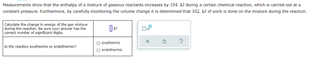 Measurements show that the enthalpy of a mixture of gaseous reactants increases by 104. kJ during a certain chemical reaction, which is carried out at a
constant pressure. Furthermore, by carefully monitoring the volume change it is determined that 162. kJ of work is done on the mixture during the reaction.
Calculate the change in energy of the gas mixture
during the reaction. Be sure your answer has the
correct number of significant digits.
X
O exothermic
Is the reaction exothermic or endothermic?
O endothermic