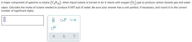 A major component of gasoline is octane (CH₂). When liquid octane is burned in air it reacts with oxygen (O₂) gas to produce carbon dioxide gas and water
vapor. Calculate the moles of octane needed to produce 0.065 mol of water. Be sure your answer has a unit symbol, if necessary, and round it to the correct
number of significant digits.
0
0.0
pla
7
