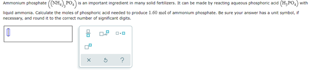 Ammonium phosphate ((NH₂), PO4) is an important ingredient in many solid fertilizers. It can be made by reacting aqueous phosphoric acid (H₂PO₂) with
liquid ammonia. Calculate the moles of phosphoric acid needed to produce 1.60 mol of ammonium phosphate. Be sure your answer has a unit symbol, if
necessary, and round it to the correct number of significant digits.
0
0.² 0.0