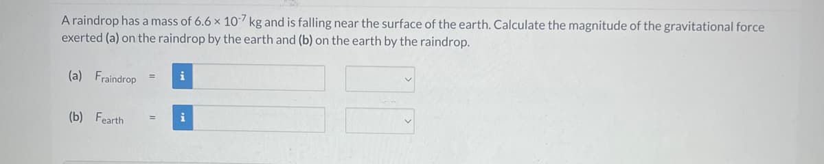 A raindrop has a mass of 6.6 x 107 kg and is falling near the surface of the earth. Calculate the magnitude of the gravitational force
exerted (a) on the raindrop by the earth and (b) on the earth by the raindrop.
(a) Fraindrop
(b) Fearth
=
=
i
i
00