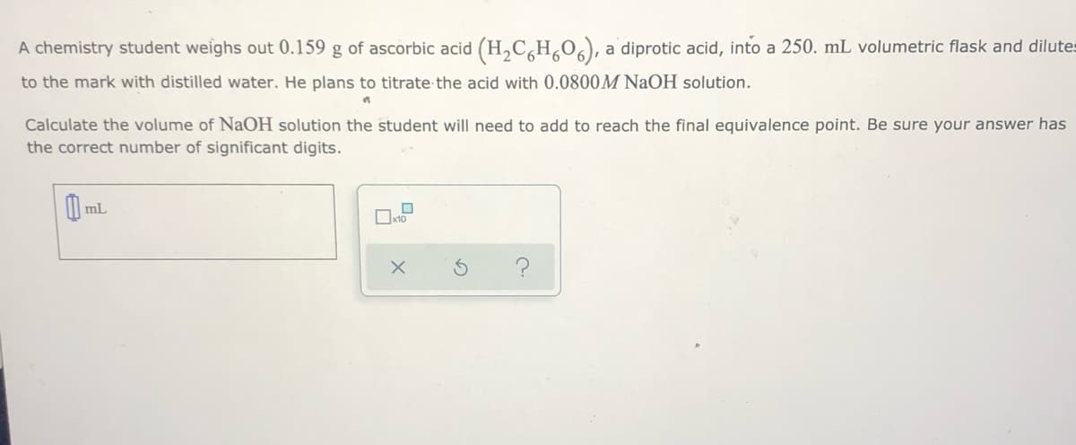 A chemistry student weighs out 0.159 g of ascorbic acid (H,C,H,0,), a diprotic acid, into a 250. mL volumetric flask and dilutes
to the mark with distilled water. He plans to titrate the acid with 0.0800M NaOH solution.
Calculate the volume of NaOH solution the student will need to add to reach the final equivalence point. Be sure your answer has
the correct number of significant digits.
mL
